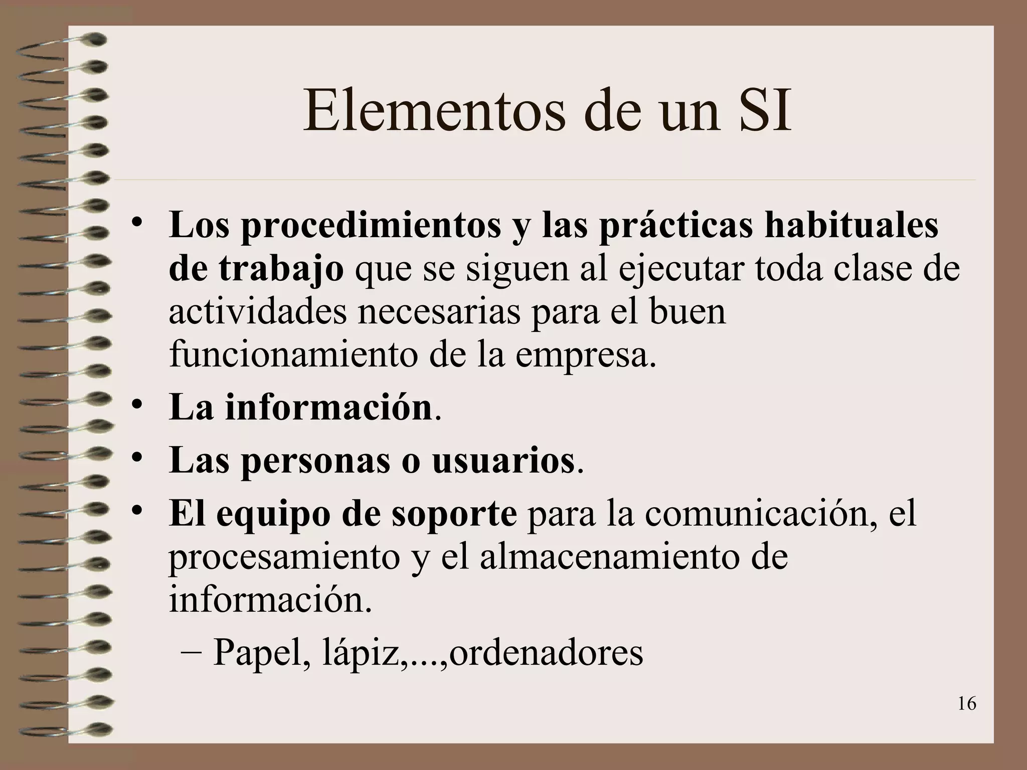 Elementos de un SI Los procedimientos y las prácticas habituales de trabajo  que se siguen al ejecutar toda clase de actividades necesarias para el buen funcionamiento de la empresa. La información . Las personas o usuarios . El equipo de soporte  para la comunicación, el procesamiento y el almacenamiento de información. Papel, lápiz,...,ordenadores 