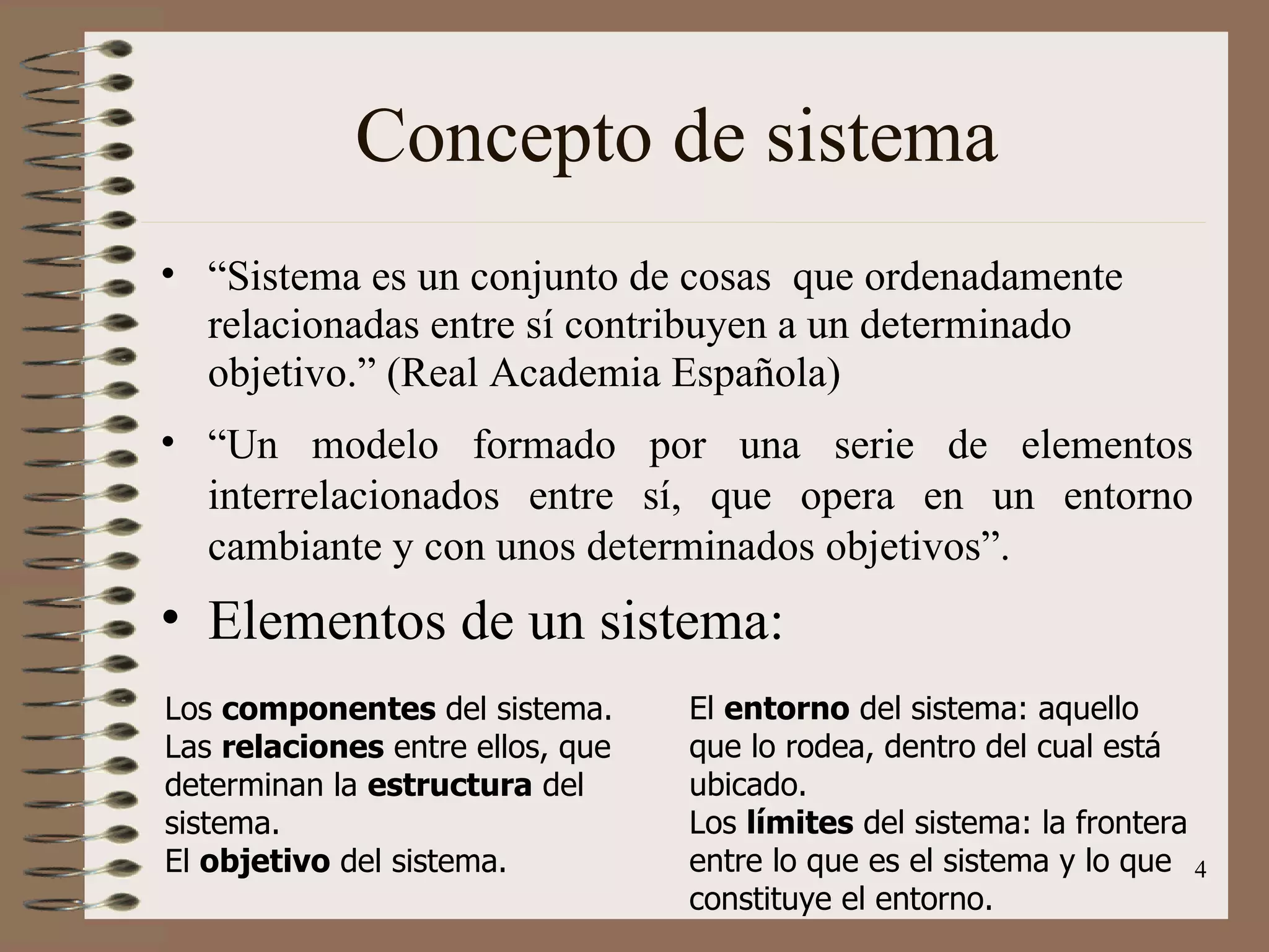 Concepto de sistema “ Sistema es un conjunto de cosas  que ordenadamente relacionadas entre sí contribuyen a un determinado objetivo.” (Real Academia Española) “ Un modelo formado por una serie de elementos interrelacionados entre sí, que opera en un entorno cambiante y con unos determinados objetivos”. Elementos de un sistema: Los  componentes  del sistema. Las  relaciones  entre ellos, que determinan la  estructura  del sistema. El  objetivo  del sistema. El  entorno  del sistema: aquello que lo rodea, dentro del cual está ubicado. Los  límites  del sistema: la frontera entre lo que es el sistema y lo que constituye el entorno. 