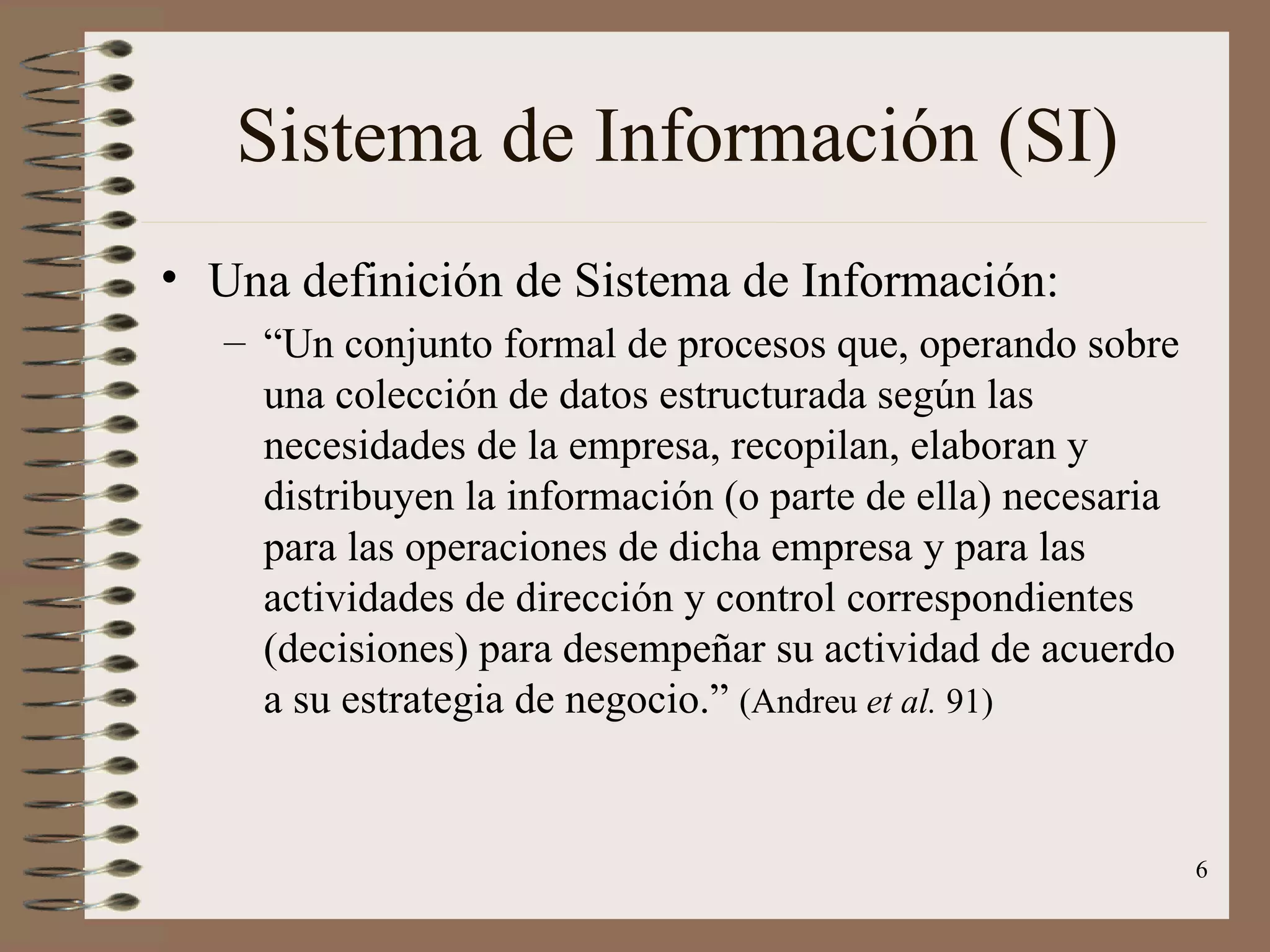 Sistema de Información (SI) Una definición de Sistema de Información: “ Un conjunto formal de procesos que, operando sobre una colección de datos estructurada según las necesidades de la empresa, recopilan, elaboran y distribuyen la información (o parte de ella) necesaria para las operaciones de dicha empresa y para las actividades de dirección y control correspondientes (decisiones) para desempeñar su actividad de acuerdo a su estrategia de negocio.”  (Andreu  et al.  91) 