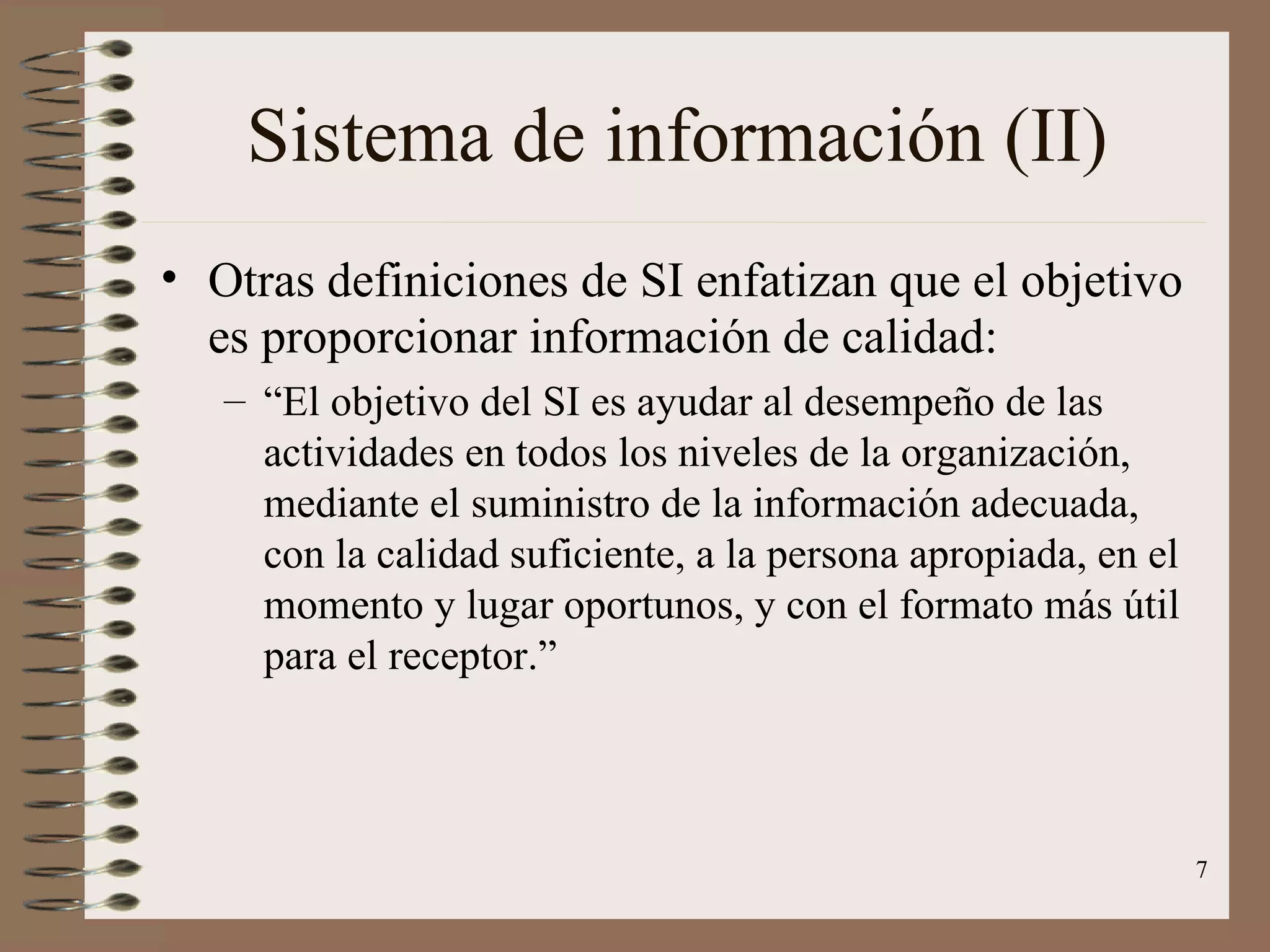 Sistema de información (II) Otras definiciones de SI enfatizan que el objetivo es proporcionar información de calidad: “ El objetivo del SI es ayudar al desempeño de las actividades en todos los niveles de la organización, mediante el suministro de la información adecuada, con la calidad suficiente, a la persona apropiada, en el momento y lugar oportunos, y con el formato más útil para el receptor.” 