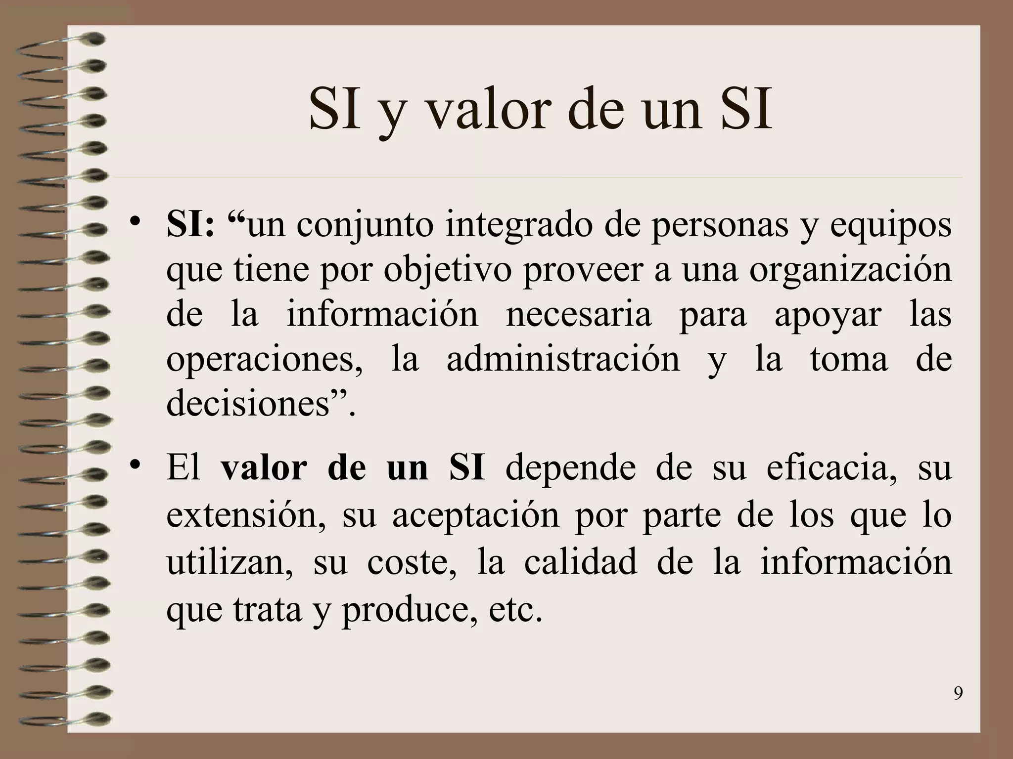 SI y valor de un SI SI: “ un conjunto integrado de personas y equipos que tiene por objetivo proveer a una organización de la información necesaria para apoyar las operaciones, la administración y la toma de decisiones”. El  valor de un SI  depende de su eficacia, su extensión, su aceptación por parte de los que lo utilizan, su coste, la calidad de la información que trata y produce, etc. 
