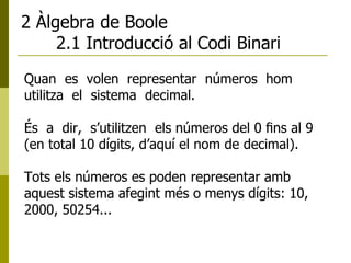 2 Àlgebra de Boole 2.1 Introducció al Codi Binari Quan  es  volen  representar  números  hom  utilitza  el  sistema  decimal.  És  a  dir,  s’utilitzen  els números del 0 ﬁns al 9 (en total 10 dígits, d’aquí el nom de decimal).  Tots els números es poden representar amb aquest sistema afegint més o menys dígits: 10, 2000, 50254... 