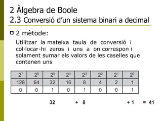 2 Àlgebra de Boole 2.3  Conversió d’un sistema binari a decimal 2 mètode: Utilitzar  la mateixa  taula  de  conversió  i  col·locar-hi  zeros  i  uns  a  on correspon i solament sumar els valors de les caselles que contenen uns 