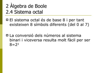 2 Àlgebra de Boole 2.4 Sistema octal El sistema octal és de base 8 i per tant existeixen 8 símbols diferents (del 0 al 7) La conversió dels números al sistema binari i viceversa resulta molt fàcil per ser 8=2 3   