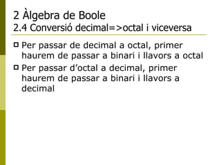 2 Àlgebra de Boole 2.4 Conversió decimal=>octal i viceversa Per passar de decimal a octal, primer haurem de passar a binari i llavors a octal Per passar d’octal a decimal, primer haurem de passar a binari i llavors a decimal 