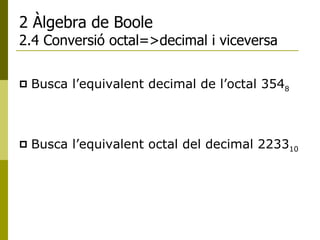 2 Àlgebra de Boole 2.4 Conversió octal=>decimal i viceversa Busca l’equivalent decimal de l’octal 354 8 Busca l’equivalent octal del decimal 2233 10 
