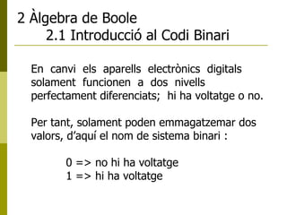 2 Àlgebra de Boole 2.1 Introducció al Codi Binari En  canvi  els  aparells  electrònics  digitals  solament  funcionen  a  dos  nivells  perfectament diferenciats;  hi ha voltatge o no.  Per tant, solament poden emmagatzemar dos valors, d’aquí el nom de sistema binari : 0 => no hi ha voltatge 1 => hi ha voltatge 