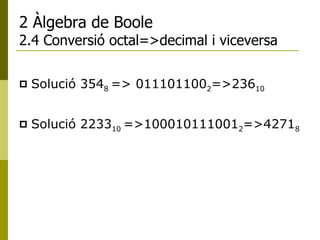 2 Àlgebra de Boole 2.4 Conversió octal=>decimal i viceversa Solució  354 8  => 011101100 2 =>236 10 Solució  2233 10  =>100010111001 2 =>4271 8 