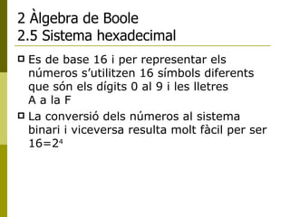 2 Àlgebra de Boole 2.5 Sistema hexadecimal Es de base 16 i per representar els números s’utilitzen 16 símbols diferents que són els dígits 0 al 9 i les lletres  A a la F La conversió dels números al sistema binari i viceversa resulta molt fàcil per ser 16=2 4   