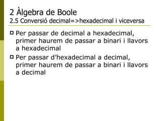 2 Àlgebra de Boole 2.5 Conversió decimal=>hexadecimal i viceversa Per passar de decimal a hexadecimal, primer haurem de passar a binari i llavors a hexadecimal Per passar d’hexadecimal a decimal, primer haurem de passar a binari i llavors a decimal 