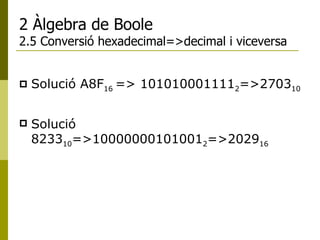 2 Àlgebra de Boole 2.5 Conversió hexadecimal=>decimal i viceversa Solució  A8F 16  => 101010001111 2 =>2703 10 Solució  8233 10 =>10000000101001 2 =>2029 16 