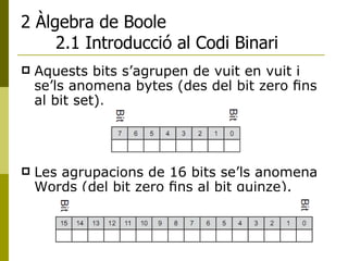 2 Àlgebra de Boole 2.1 Introducció al Codi Binari Aquests bits s’agrupen de vuit en vuit i se’ls anomena bytes (des del bit zero ﬁns al bit set). Les agrupacions de 16 bits se’ls anomena Words (del bit zero ﬁns al bit quinze). 