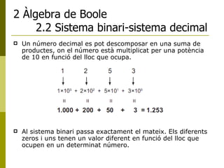 2 Àlgebra de Boole 2.2 Sistema binari-sistema decimal Un número decimal es pot descomposar en una suma de productes, on el número està multiplicat per una potència de 10 en funció del lloc que ocupa. Al sistema binari passa exactament el mateix. Els diferents zeros i uns tenen un valor diferent en funció del lloc que ocupen en un determinat número. 