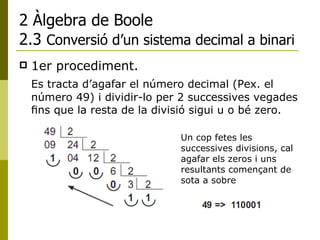 2 Àlgebra de Boole 2.3  Conversió d’un sistema decimal a binari 1er procediment.  Es tracta d’agafar el número decimal (Pex. el número 49) i dividir-lo per 2 successives vegades ﬁns que la resta de la divisió sigui u o bé zero. Un cop fetes les successives divisions, cal agafar els zeros i uns resultants començant de sota a sobre 