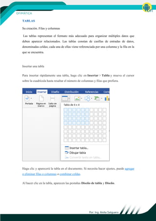 Su creación. Filas y columnas
Las tablas representan el formato más adecuado para organizar múltiples datos que
deben aparecer relacionados. Las tablas constan de casillas de entradas de datos,
denominadas celdas; cada una de ellas viene referenciada por una columna y la fila en la
que se encuentra.
Insertar una tabla
Para insertar rápidamente una tabla, haga clic en Insertar > Tabla y mueva el cursor
sobre la cuadrícula hasta resaltar el número de columnas y filas que prefiera.
Haga clic y aparecerá la tabla en el documento. Si necesita hacer ajustes, puede agregar
o eliminar filas o columnas o combinar celdas.
Al hacer clic en la tabla, aparecen las pestañas Diseño de tabla y Diseño.
 