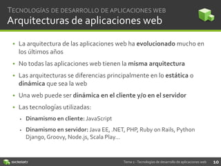 TECNOLOGÍAS DE DESARROLLO DE APLICACIONES WEB

Arquitecturas de aplicaciones web
• La arquitectura de las aplicaciones web ha evolucionado mucho en
los últimos años

• No todas las aplicaciones web tienen la misma arquitectura
• Las arquitecturas se diferencias principalmente en lo estática o
dinámica que sea la web

• Una web puede ser dinámica en el cliente y/o en el servidor
• Las tecnologías utilizadas:


Dinamismo en cliente: JavaScript



Dinamismo en servidor: Java EE, .NET, PHP, Ruby on Rails, Python
Django, Groovy, Node.js, Scala Play…

Tema 2 - Tecnologías de desarrollo de aplicaciones web

10

 