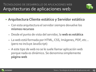 TECNOLOGÍAS DE DESARROLLO DE APLICACIONES WEB

Arquitecturas de aplicaciones web
• Arquitectura Cliente estático y Servidor estático


Con esta arquitectura el servidor siempre devuelve los
mismos recursos



Desde el punto de vista del servidor, la web es estática



La web está formada por HTML, CSS, Imágenes, PDF, etc…
(pero no incluye JavaScript)



A este tipo de web no se le suele llamar aplicación web
porque nada es dinámico. Se denomina simplemente
página web

Tema 2 - Tecnologías de desarrollo de aplicaciones web

13

 