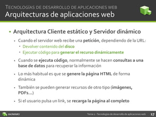 TECNOLOGÍAS DE DESARROLLO DE APLICACIONES WEB

Arquitecturas de aplicaciones web
• Arquitectura Cliente estático y Servidor dinámico


Cuando el servidor web recibe una petición, dependiendo de la URL:
 Devolver contenido del disco
 Ejecutar código para generar el recurso dinámicamente



Cuando se ejecuta código, normalmente se hacen consultas a una
base de datos para recuperar la información



Lo más habitual es que se genere la página HTML de forma
dinámica



También se pueden generar recursos de otro tipo (imágenes,
PDFs…)



Si el usuario pulsa un link, se recarga la página al completo
Tema 2 - Tecnologías de desarrollo de aplicaciones web

17

 