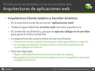 TECNOLOGÍAS DE DESARROLLO DE APLICACIONES WEB

Arquitecturas de aplicaciones web
• Arquitectura Cliente estático y Servidor dinámico


Es la arquitectura de las primeras “aplicaciones web”



Todavía sigue habiendo muchas web con esta arquitectura



El contenido es dinámico, porque se ejecuta código en el servidor
para generar dicho contenido



La experiencia de usuario antes no era muy buena:
 Conexiones lentas implican tiempos de carga apreciables en cada clic
 La recarga completa de la página ofrece una mala experiencia de
usuario (página en blanco)



Pero ha mejorado:
 Mayor velocidad de Internet (menos tiempo de espera)
 Navegadores muestran la nueva página una vez cargada (sin pasar por
la página en blanco)

Tema 2 - Tecnologías de desarrollo de aplicaciones web

18

 