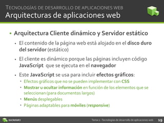 TECNOLOGÍAS DE DESARROLLO DE APLICACIONES WEB

Arquitecturas de aplicaciones web
• Arquitectura Cliente dinámico y Servidor estático


El contenido de la página web está alojado en el disco duro
del servidor (estático)



El cliente es dinámico porque las páginas incluyen código
JavaScript que se ejecuta en el navegador



Este JavaScript se usa para incluir efectos gráficos:
 Efectos gráficos que no se pueden implementar con CSS
 Mostrar u ocultar información en función de los elementos que se
seleccionan (para documentos largos)
 Menús desplegables
 Páginas adaptables para móviles (responsive)
Tema 2 - Tecnologías de desarrollo de aplicaciones web

19

 