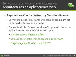 TECNOLOGÍAS DE DESARROLLO DE APLICACIONES WEB

Arquitecturas de aplicaciones web
• Arquitectura Cliente dinámico y Servidor dinámico


La mayoría de las aplicaciones web actuales son dinámicas
tanto en cliente como en servidor



Dependiendo de cómo se use el JavaScript en el cliente, las
aplicaciones se pueden dividir en tres tipos:
 JavaScript para efectos gráficos
 JavaScript con peticiones en segundo plano (AJAX)

 Single Page Application con API REST

Tema 2 - Tecnologías de desarrollo de aplicaciones web

20

 