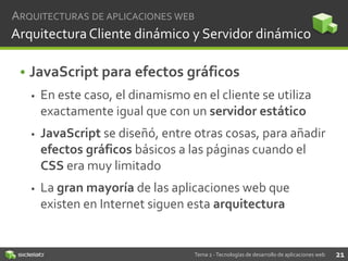 ARQUITECTURAS DE APLICACIONES WEB

Arquitectura Cliente dinámico y Servidor dinámico

• JavaScript para efectos gráficos


En este caso, el dinamismo en el cliente se utiliza
exactamente igual que con un servidor estático



JavaScript se diseñó, entre otras cosas, para añadir
efectos gráficos básicos a las páginas cuando el
CSS era muy limitado



La gran mayoría de las aplicaciones web que
existen en Internet siguen esta arquitectura

Tema 2 - Tecnologías de desarrollo de aplicaciones web

21

 