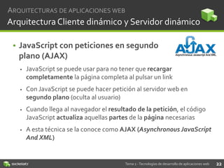 ARQUITECTURAS DE APLICACIONES WEB

Arquitectura Cliente dinámico y Servidor dinámico
• JavaScript con peticiones en segundo
plano (AJAX)


JavaScript se puede usar para no tener que recargar
completamente la página completa al pulsar un link



Con JavaScript se puede hacer petición al servidor web en
segundo plano (oculta al usuario)



Cuando llega al navegador el resultado de la petición, el código
JavaScript actualiza aquellas partes de la página necesarias



A esta técnica se la conoce como AJAX (Asynchronous JavaScript
And XML)

Tema 2 - Tecnologías de desarrollo de aplicaciones web

22

 