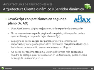 ARQUITECTURAS DE APLICACIONES WEB

Arquitectura Cliente dinámico y Servidor dinámico
• JavaScript con peticiones en segundo
plano (AJAX)


Usar AJAX en una página mejora mucho la experiencia de usuario



No es necesario recargar la página al completo, sólo aquellas partes
que cambian (p.e. se puede dejar el menú fijo)



La página se puede cargar por partes, primero la información
importante y en segundo plano otros elementos complementarios (p.e.
los botones de compartir, los comentarios en un blog…)



Se puede dar realimentación al usuario de formas más adecuadas
(cuadro de diálogo, error de validación en un formulario, quitar el icono
de carga de un recurso, etc…)

Tema 2 - Tecnologías de desarrollo de aplicaciones web

23

 