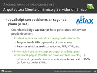 ARQUITECTURAS DE APLICACIONES WEB

Arquitectura Cliente dinámico y Servidor dinámico
• JavaScript con peticiones en segundo
plano (AJAX)


Cuando el código JavaScript hace peticiones, el servidor
puede devolver:
 Contenido para ser incluido en la página directamente:
 Fragmentos de HTML generados dinámicamente
 Recursos estáticos en disco: Imágenes, PDF, HTML, etc…

 Información que será interpretada por JavaScript para
modificar la página (Mostrar un error, cambiar un color, …):
 Información generada dinámicamente estructura en XML o JSON
(un formato similar a XML).
Tema 2 - Tecnologías de desarrollo de aplicaciones web

24

 