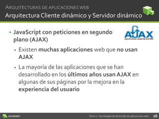 ARQUITECTURAS DE APLICACIONES WEB

Arquitectura Cliente dinámico y Servidor dinámico
• JavaScript con peticiones en segundo
plano (AJAX)


Existen muchas aplicaciones web que no usan
AJAX



La mayoría de las aplicaciones que se han
desarrollado en los últimos años usan AJAX en
algunas de sus páginas por la mejora en la
experiencia del usuario

Tema 2 - Tecnologías de desarrollo de aplicaciones web

26

 