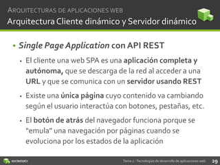 ARQUITECTURAS DE APLICACIONES WEB

Arquitectura Cliente dinámico y Servidor dinámico
• Single Page Application con API REST


El cliente una web SPA es una aplicación completa y
autónoma, que se descarga de la red al acceder a una
URL y que se comunica con un servidor usando REST



Existe una única página cuyo contenido va cambiando
según el usuario interactúa con botones, pestañas, etc.



El botón de atrás del navegador funciona porque se
“emula” una navegación por páginas cuando se
evoluciona por los estados de la aplicación
Tema 2 - Tecnologías de desarrollo de aplicaciones web

29

 