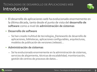 TECNOLOGÍAS DE DESARROLLO DE APLICACIONES WEB

Introducción
• El desarrollo de aplicaciones web ha evolucionado enormemente en
la última década, tanto desde el punto de vista del desarrollo de
software como a nivel de administración de sistemas
• Desarrollo de software


Se han creado multitud de tecnologías, frameworks de desarrollo de
aplicaciones, bibliotecas, aplicaciones configurables, arquitecturas,
modelos de publicación de versiones (release)…

• Administración de sistemas


Se ha evolucionado enormemente en la administración de sistemas,
servicios de alojamiento, técnicas de escalabilidad, monitorización,
gestión de centros de procesos de datos…

Tema 2 - Tecnologías de desarrollo de aplicaciones web

3

 