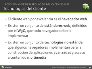 TECNOLOGÍAS DE DESARROLLO DE APLICACIONES WEB

Tecnologías del cliente
• El cliente web por excelencia es el navegador web
• Existen un conjunto de estándares web, definidos
por el W3C, que todo navegador debería
implementar
• Existen un conjunto de tecnologías no estándar
que algunos navegadores implementan para la
construcción de aplicaciones avanzadas y acceso
a contenido multimedia
Tema 2 - Tecnologías de desarrollo de aplicaciones web

32

 