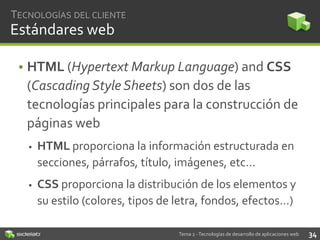 TECNOLOGÍAS DEL CLIENTE

Estándares web
• HTML (Hypertext Markup Language) and CSS
(Cascading Style Sheets) son dos de las
tecnologías principales para la construcción de
páginas web


HTML proporciona la información estructurada en
secciones, párrafos, título, imágenes, etc…



CSS proporciona la distribución de los elementos y
su estilo (colores, tipos de letra, fondos, efectos…)
Tema 2 - Tecnologías de desarrollo de aplicaciones web

34

 