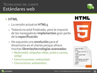 TECNOLOGÍAS DEL CLIENTE

Estándares web
• HTML


La versión actual es HTML5



Todavía no está finalizada, pero la mayoría
de los navegadores implementan gran parte
de la especificación



Ha supuesto una revolución para el
dinamismo en el cliente porque ofrece
muchas librerías/tecnologías avanzadas:
 Multimedia: etiquetas vídeo, audio y canvas,
webgl
 Comunicaciones: websockets
 Concurrencia: webworkers
Tema 2 - Tecnologías de desarrollo de aplicaciones web

35

 