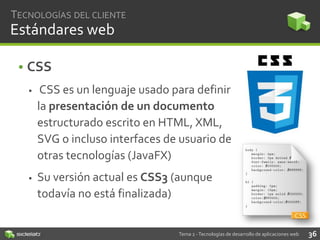 TECNOLOGÍAS DEL CLIENTE

Estándares web
• CSS


CSS es un lenguaje usado para definir
la presentación de un documento
estructurado escrito en HTML, XML,
SVG o incluso interfaces de usuario de
otras tecnologías (JavaFX)



Su versión actual es CSS3 (aunque
todavía no está finalizada)

Tema 2 - Tecnologías de desarrollo de aplicaciones web

36

 