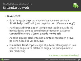 TECNOLOGÍAS DEL CLIENTE

Estándares web
• JavaScript


Es un lenguaje de programación basado en el estándar
ECMAScript de ECMA (otra organización diferente al W3C)



Hay ligeras diferencias en la implementación de JS de los
navegadores, aunque actualmente todos son bastante
compatibles entre sí (en el pasado no fue así)



Aunque algunos elementos de la sintaxis recuerden a Java,
no tiene nada que ver con Java.



El nombre JavaScript se eligió al publicar el lenguaje en una
época en la que Java estaba en auge y fue principalmente
por marketing
http://www.ecma-international.org/
Tema 2 - Tecnologías de desarrollo de aplicaciones web

38

 