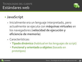 TECNOLOGÍAS DEL CLIENTE

Estándares web
• JavaScript


Inicialmente era un lenguaje interpretado, pero
actualmente se ejecuta con máquinas virtuales en
los navegadores (velocidad de ejecución y
eficiencia de memoria)



Características:
 Tipado dinámico (habitual en los lenguajes de script)
 Funcional y orientado a objetos (basado en
prototipos)
Tema 2 - Tecnologías de desarrollo de aplicaciones web

39

 