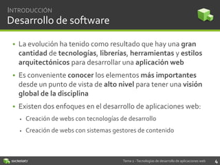 INTRODUCCIÓN

Desarrollo de software
• La evolución ha tenido como resultado que hay una gran
cantidad de tecnologías, librerías, herramientas y estilos
arquitectónicos para desarrollar una aplicación web
• Es conveniente conocer los elementos más importantes
desde un punto de vista de alto nivel para tener una visión
global de la disciplina
• Existen dos enfoques en el desarrollo de aplicaciones web:


Creación de webs con tecnologías de desarrollo



Creación de webs con sistemas gestores de contenido

Tema 2 - Tecnologías de desarrollo de aplicaciones web

4

 