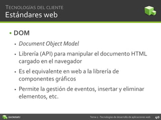TECNOLOGÍAS DEL CLIENTE

Estándares web
• DOM


Document Object Model



Librería (API) para manipular el documento HTML
cargado en el navegador



Es el equivalente en web a la librería de
componentes gráficos



Permite la gestión de eventos, insertar y eliminar
elementos, etc.

Tema 2 - Tecnologías de desarrollo de aplicaciones web

40

 