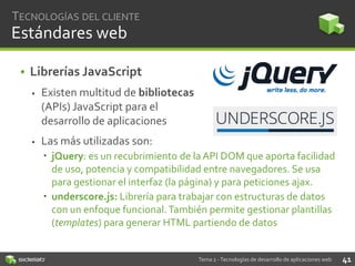 TECNOLOGÍAS DEL CLIENTE

Estándares web
• Librerías JavaScript


Existen multitud de bibliotecas
(APIs) JavaScript para el
desarrollo de aplicaciones



Las más utilizadas son:
 jQuery: es un recubrimiento de la API DOM que aporta facilidad
de uso, potencia y compatibilidad entre navegadores. Se usa
para gestionar el interfaz (la página) y para peticiones ajax.
 underscore.js: Librería para trabajar con estructuras de datos
con un enfoque funcional. También permite gestionar plantillas
(templates) para generar HTML partiendo de datos

Tema 2 - Tecnologías de desarrollo de aplicaciones web

41

 