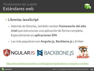 TECNOLOGÍAS DEL CLIENTE

Estándares web
• Librerías JavaScript


Además de librerías, también existen frameworks del alto
nivel que estructuran una aplicación de forma completa.
Especialmente en aplicaciones SPA



Los más populares son Angular.js, Backbone.js y Ember

http://www.lostiemposcambian.com/blog/javascript/backbone-vs-angular-vs-ember/
Tema 2 - Tecnologías de desarrollo de aplicaciones web

42

 