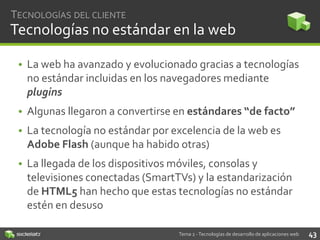 TECNOLOGÍAS DEL CLIENTE

Tecnologías no estándar en la web
• La web ha avanzado y evolucionado gracias a tecnologías
no estándar incluidas en los navegadores mediante
plugins
• Algunas llegaron a convertirse en estándares “de facto”
• La tecnología no estándar por excelencia de la web es
Adobe Flash (aunque ha habido otras)
• La llegada de los dispositivos móviles, consolas y
televisiones conectadas (SmartTVs) y la estandarización
de HTML5 han hecho que estas tecnologías no estándar
estén en desuso
Tema 2 - Tecnologías de desarrollo de aplicaciones web

43

 