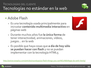 TECNOLOGÍAS DEL CLIENTE

Tecnologías no estándar en la web
• Adobe Flash


Es una tecnología usada principalmente para
incrustar contenido multimedia interactivo en
páginas web



Durante muchos años fue la única forma de
tener interactividad, animaciones, vídeos,
juegos… en la web



Es posible que haya cosas que a día de hoy sólo
se puedan hacer con flash y no se puedan
implementar con la tecnología HTML5

http://active.tutsplus.com/articles/roundups/10-flash-things-you-can%E2%80%99t-do-with-html5/
Tema 2 - Tecnologías de desarrollo de aplicaciones web

44

 
