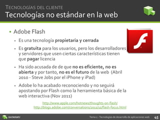 TECNOLOGÍAS DEL CLIENTE

Tecnologías no estándar en la web
• Adobe Flash


Es una tecnología propietaria y cerrada



Es gratuita para los usuarios, pero los desarrolladores
y servidores que usen ciertas características tienen
que pagar licencia



Ha sido acusada de de que no es eficiente, no es
abierta y por tanto, no es el futuro de la web (Abril
2010 - Steve Jobs por el iPhone y iPad)



Adobe lo ha acabado reconociendo y no seguirá
apostando por Flash como la herramienta básica de la
web interactiva (Nov 2011)
http://www.apple.com/hotnews/thoughts-on-flash/
http://blogs.adobe.com/conversations/2011/11/flash-focus.html
Tema 2 - Tecnologías de desarrollo de aplicaciones web

45

 