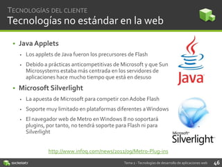 TECNOLOGÍAS DEL CLIENTE

Tecnologías no estándar en la web
• Java Applets


Los applets de Java fueron los precursores de Flash



Debido a prácticas anticompetitivas de Microsoft y que Sun
Microsystems estaba más centrada en los servidores de
aplicaciones hace mucho tiempo que está en desuso

• Microsoft Silverlight


La apuesta de Microsoft para competir con Adobe Flash



Soporte muy limitado en plataformas diferentes a Windows



El navegador web de Metro en Windows 8 no soportará
plugins, por tanto, no tendrá soporte para Flash ni para
Silverlight
http://www.infoq.com/news/2011/09/Metro-Plug-ins
Tema 2 - Tecnologías de desarrollo de aplicaciones web

46

 