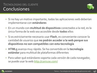 TECNOLOGÍAS DEL CLIENTE

Conclusiones
• Si no hay un motivo importante, todas las aplicaciones web deberían
implementarse con estándares

• En un mundo con multitud de dispositivos conectados a la red, es la
única forma de la web sea accesible desde todos ellos
• Si es estrictamente necesario usar Flash, es conveniente conocer la
cantidad de usuarios que no podrán acceder a la web porque sus
dispositivos no son compatibles con esta tecnología
• HTML5 avanza muy rápido. Se ha convertido en la tecnología
estándar para multitud de plataformas diferentes
• Para saber qué estándares soporta cada versión de cada navegador,
se puede usar la web http://caniuse.com/

Tema 2 - Tecnologías de desarrollo de aplicaciones web

47

 