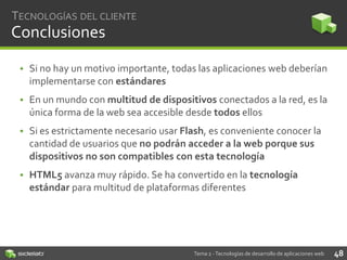 TECNOLOGÍAS DEL CLIENTE

Conclusiones
• Si no hay un motivo importante, todas las aplicaciones web deberían
implementarse con estándares

• En un mundo con multitud de dispositivos conectados a la red, es la
única forma de la web sea accesible desde todos ellos
• Si es estrictamente necesario usar Flash, es conveniente conocer la
cantidad de usuarios que no podrán acceder a la web porque sus
dispositivos no son compatibles con esta tecnología
• HTML5 avanza muy rápido. Se ha convertido en la tecnología
estándar para multitud de plataformas diferentes

Tema 2 - Tecnologías de desarrollo de aplicaciones web

48

 