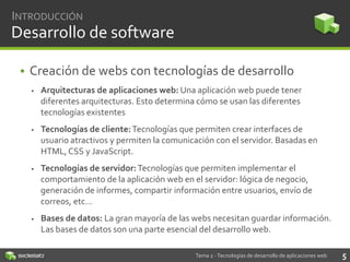 INTRODUCCIÓN

Desarrollo de software
• Creación de webs con tecnologías de desarrollo


Arquitecturas de aplicaciones web: Una aplicación web puede tener
diferentes arquitecturas. Esto determina cómo se usan las diferentes
tecnologías existentes



Tecnologías de cliente: Tecnologías que permiten crear interfaces de
usuario atractivos y permiten la comunicación con el servidor. Basadas en
HTML, CSS y JavaScript.



Tecnologías de servidor: Tecnologías que permiten implementar el
comportamiento de la aplicación web en el servidor: lógica de negocio,
generación de informes, compartir información entre usuarios, envío de
correos, etc…



Bases de datos: La gran mayoría de las webs necesitan guardar información.
Las bases de datos son una parte esencial del desarrollo web.
Tema 2 - Tecnologías de desarrollo de aplicaciones web

5

 