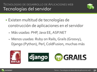 TECNOLOGÍAS DE DESARROLLO DE APLICACIONES WEB

Tecnologías del servidor
• Existen multitud de tecnologías de
construcción de aplicaciones en el servidor


Más usadas: PHP, Java EE, ASP.NET



Menos usadas: Ruby on Rails, Grails (Groovy),
Django (Python), Perl, ColdFusion, muchas más

Tema 2 - Tecnologías de desarrollo de aplicaciones web

52

 